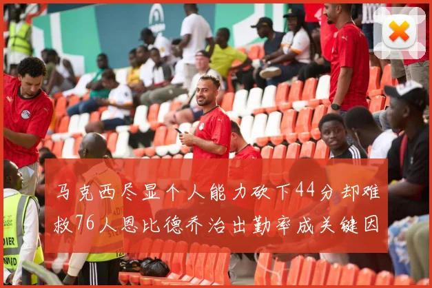 马克西尽显个人能力砍下44分却难救76人恩比德乔治出勤率成关键因素