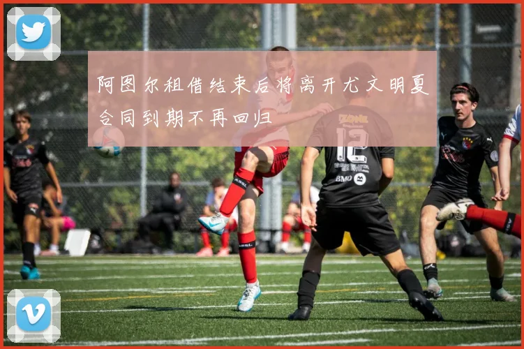 阿图尔租借结束后将离开尤文明夏合同到期不再回归
