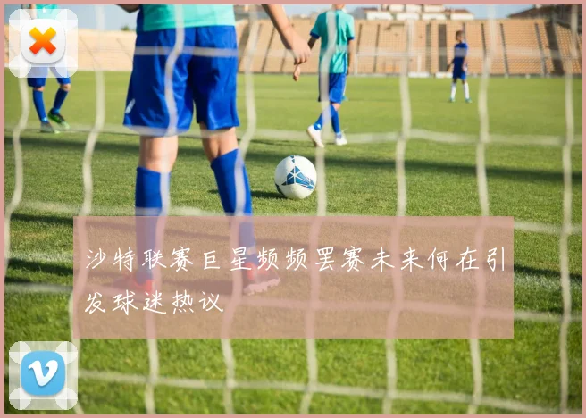 沙特联赛巨星频频罢赛未来何在引发球迷热议