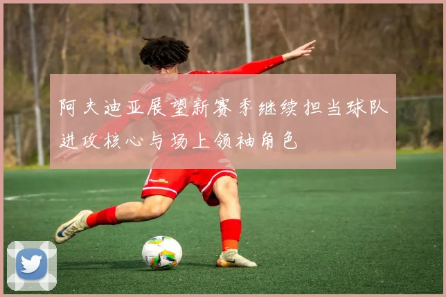 阿夫迪亚展望新赛季继续担当球队进攻核心与场上领袖角色