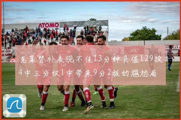 克莱替补表现不佳13分钟负值129投4中三分仅1中带来9分2板的尴尬局面