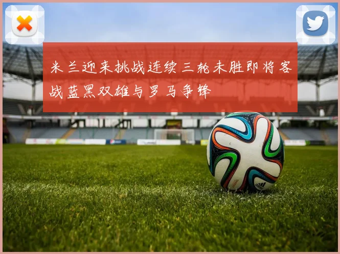 米兰迎来挑战连续三轮未胜即将客战蓝黑双雄与罗马争锋