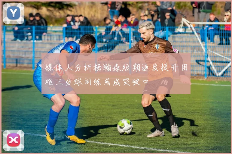 媒体人分析杨瀚森短期速度提升困难三分球训练或成突破口