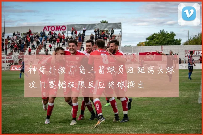 神奇扑救广岛三箭球员近距离头球攻门蹇韬极限反应将球捞出