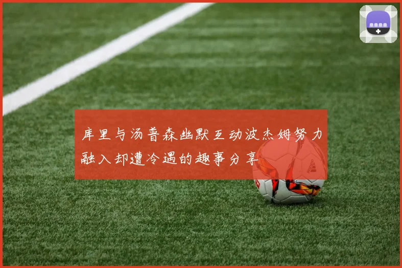 库里与汤普森幽默互动波杰姆努力融入却遭冷遇的趣事分享