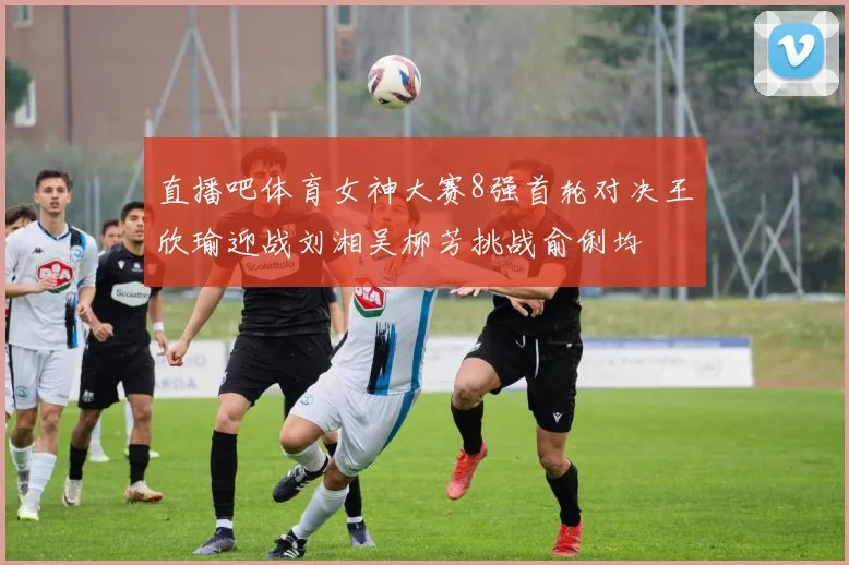 直播吧体育女神大赛8强首轮对决王欣瑜迎战刘湘吴柳芳挑战俞俐均