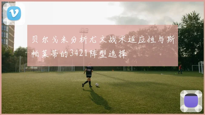 贝尔戈米分析尤文战术适应性与斯帕莱蒂的3421阵型选择