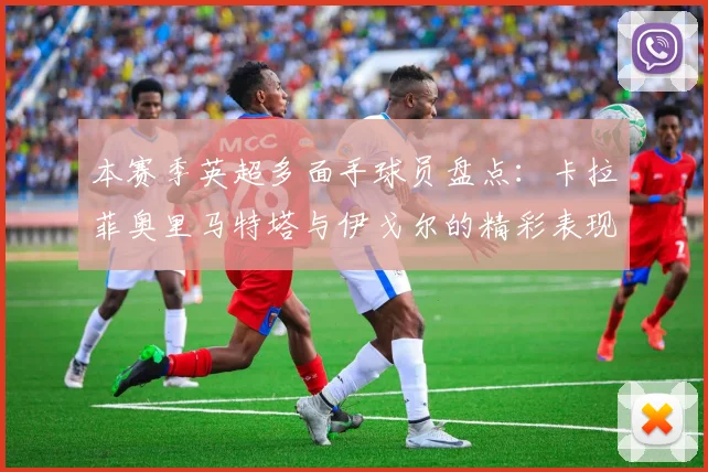 本赛季英超多面手球员盘点：卡拉菲奥里马特塔与伊戈尔的精彩表现