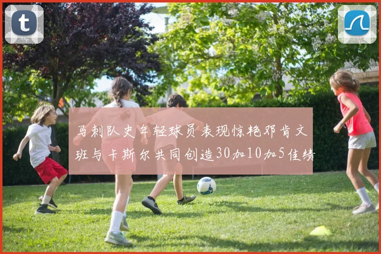 马刺队史年轻球员表现惊艳邓肯文班与卡斯尔共同创造30加10加5佳绩