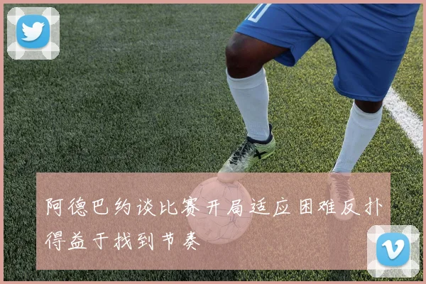 阿德巴约谈比赛开局适应困难反扑得益于找到节奏