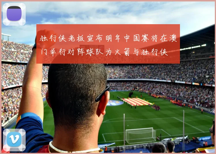 独行侠老板宣布明年中国赛将在澳门举行对阵球队为火箭与独行侠