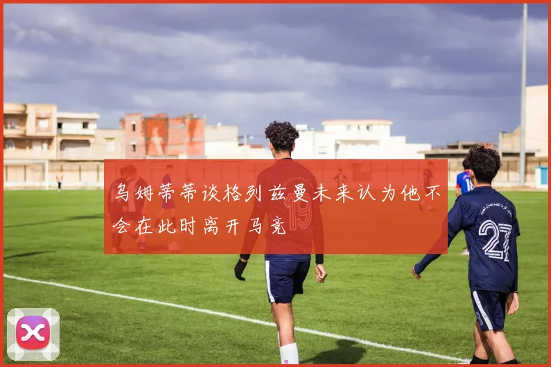 乌姆蒂蒂谈格列兹曼未来认为他不会在此时离开马竞