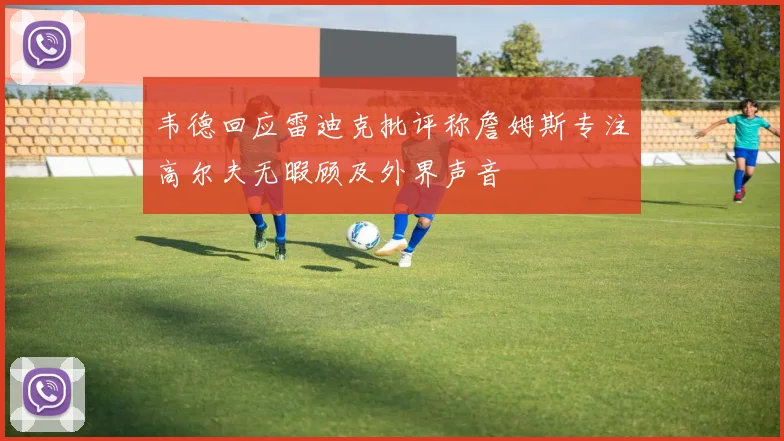 韦德回应雷迪克批评称詹姆斯专注高尔夫无暇顾及外界声音