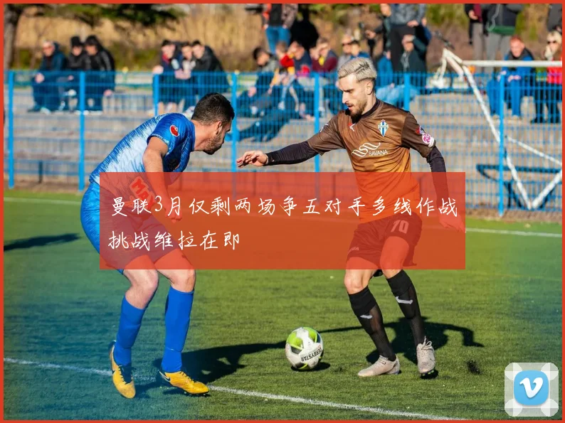 曼联3月仅剩两场争五对手多线作战挑战维拉在即