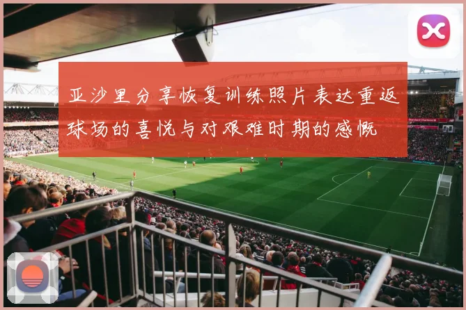 亚沙里分享恢复训练照片表达重返球场的喜悦与对艰难时期的感慨