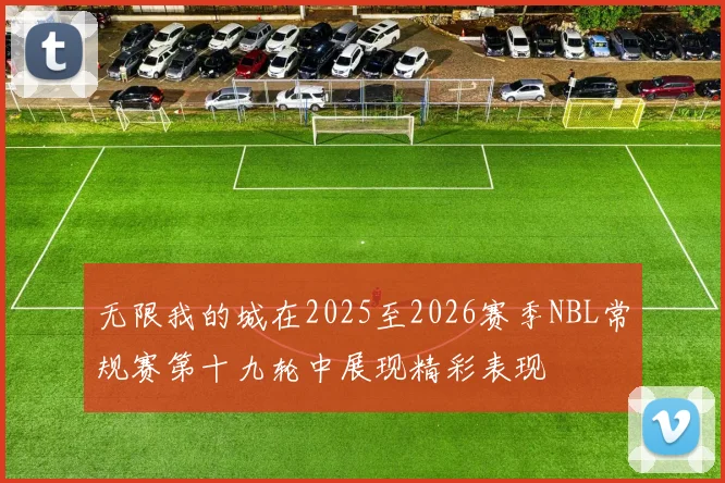 无限我的城在2025至2026赛季NBL常规赛第十九轮中展现精彩表现