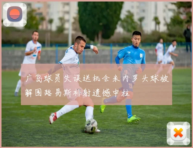 广岛球员失误送机会米内罗头球被解围路易斯补射遗憾中柱