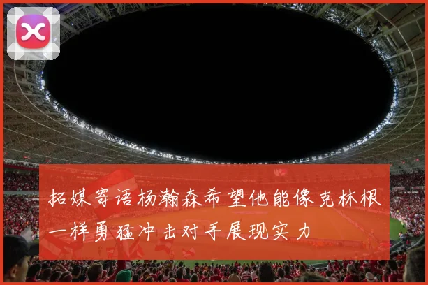 拓媒寄语杨瀚森希望他能像克林根一样勇猛冲击对手展现实力