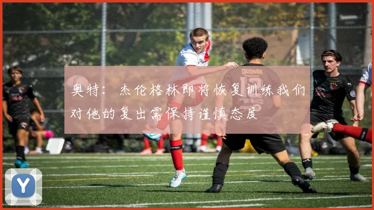 奥特：杰伦格林即将恢复训练我们对他的复出需保持谨慎态度