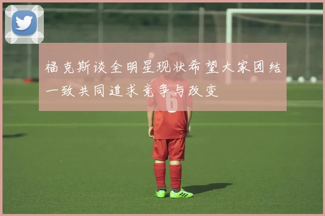 福克斯谈全明星现状希望大家团结一致共同追求竞争与改变