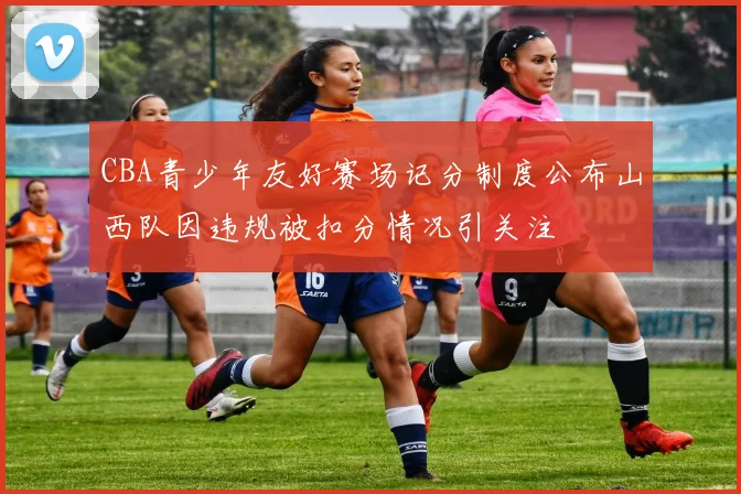 CBA青少年友好赛场记分制度公布山西队因违规被扣分情况引关注