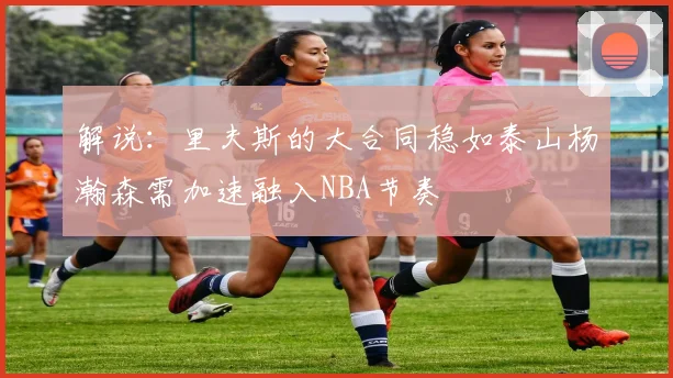 解说：里夫斯的大合同稳如泰山杨瀚森需加速融入NBA节奏