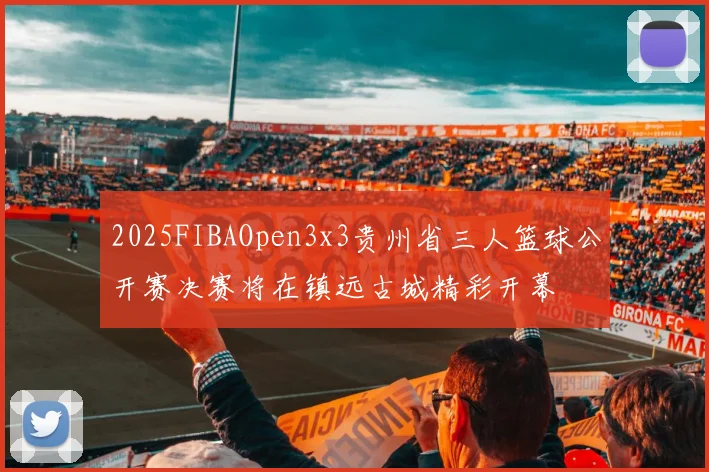 2025FIBAOpen3x3贵州省三人篮球公开赛决赛将在镇远古城精彩开幕