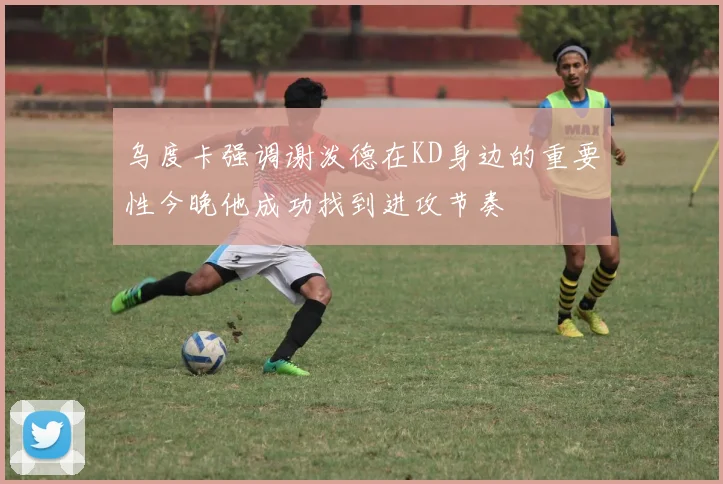 乌度卡强调谢泼德在KD身边的重要性今晚他成功找到进攻节奏