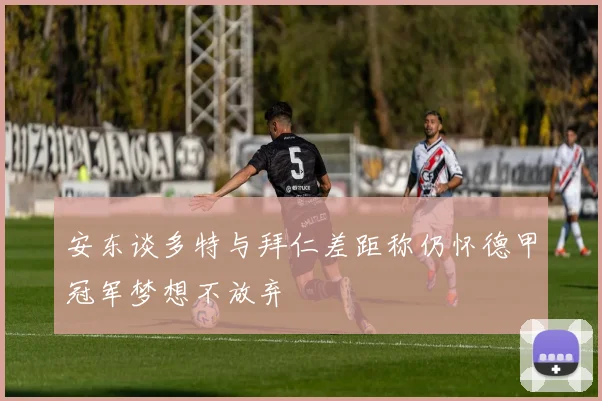 安东谈多特与拜仁差距称仍怀德甲冠军梦想不放弃