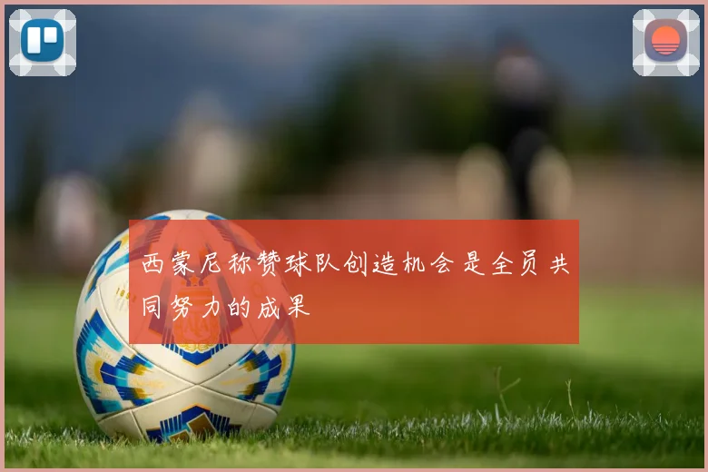 西蒙尼称赞球队创造机会是全员共同努力的成果