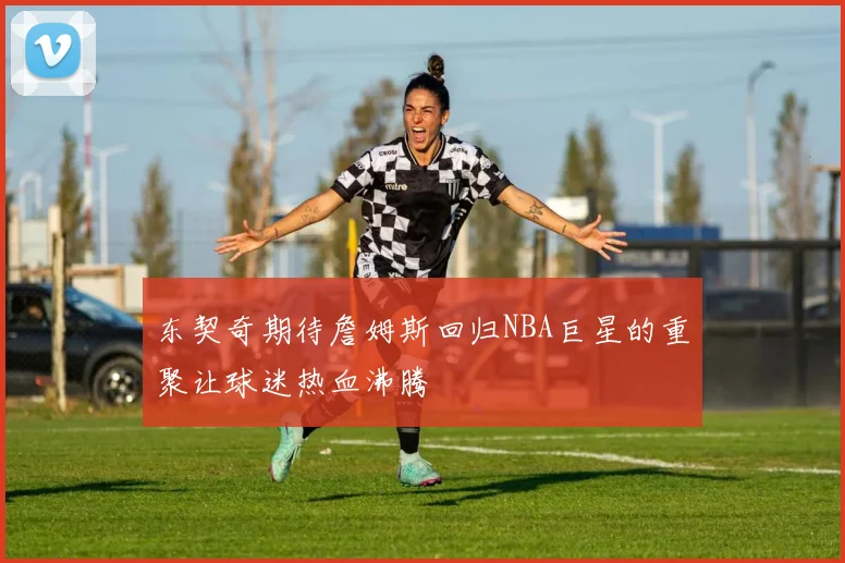 东契奇期待詹姆斯回归NBA巨星的重聚让球迷热血沸腾