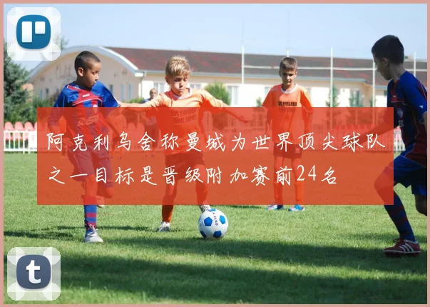 阿克利乌舍称曼城为世界顶尖球队之一目标是晋级附加赛前24名