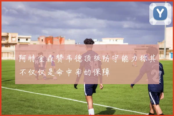 阿特金森赞韦德顶级防守能力称其不仅仅是命中率的保障