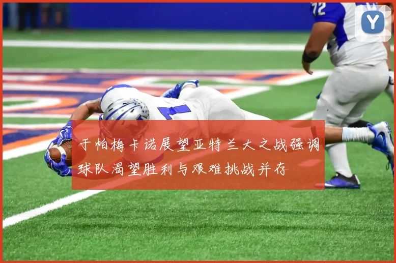 于帕梅卡诺展望亚特兰大之战强调球队渴望胜利与艰难挑战并存